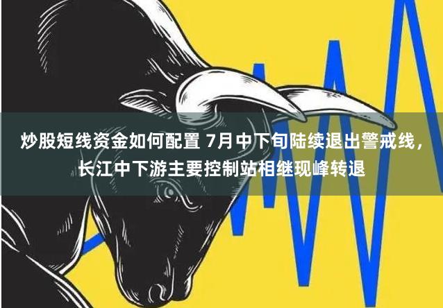 炒股短线资金如何配置 7月中下旬陆续退出警戒线，长江中下游主要控制站相继现峰转退