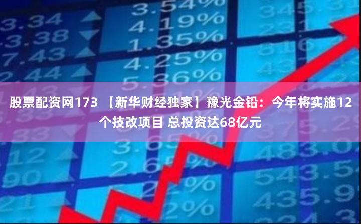 股票配资网173 【新华财经独家】豫光金铅：今年将实施12个技改项目 总投资达68亿元