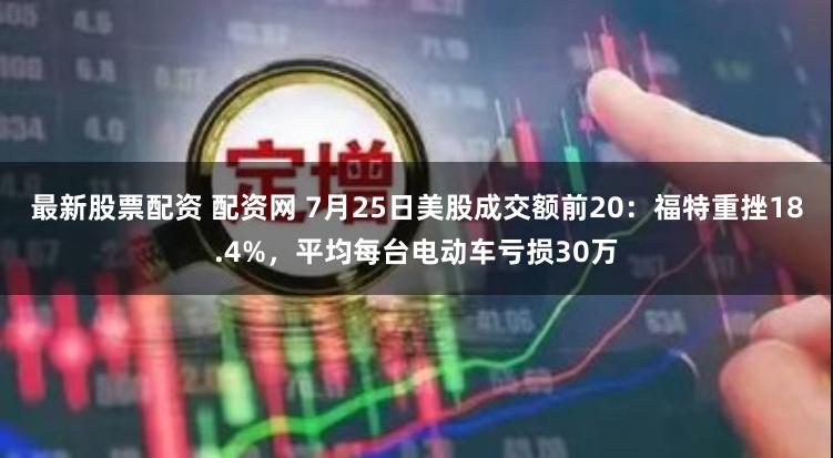 最新股票配资 配资网 7月25日美股成交额前20：福特重挫18.4%，平均每台电动车亏损30万