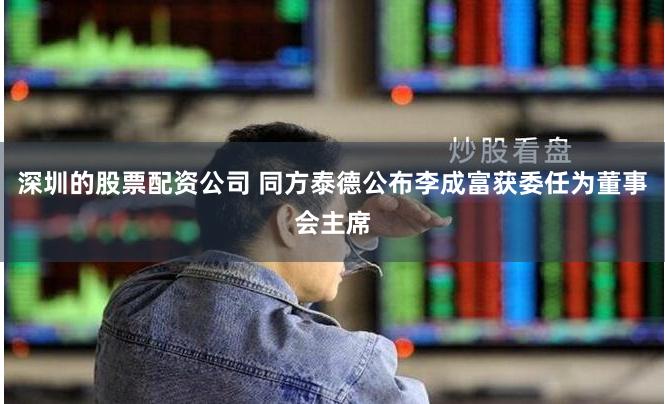 深圳的股票配资公司 同方泰德公布李成富获委任为董事会主席