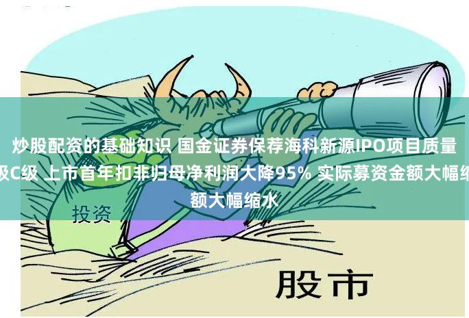 炒股配资的基础知识 国金证券保荐海科新源IPO项目质量评级C级 上市首年扣非归母净利润大降95% 实际募资金额大幅缩水