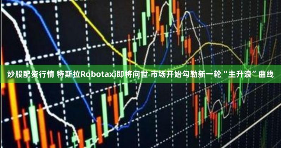 炒股配资行情 特斯拉Robotaxi即将问世 市场开始勾勒新一轮“主升浪”曲线