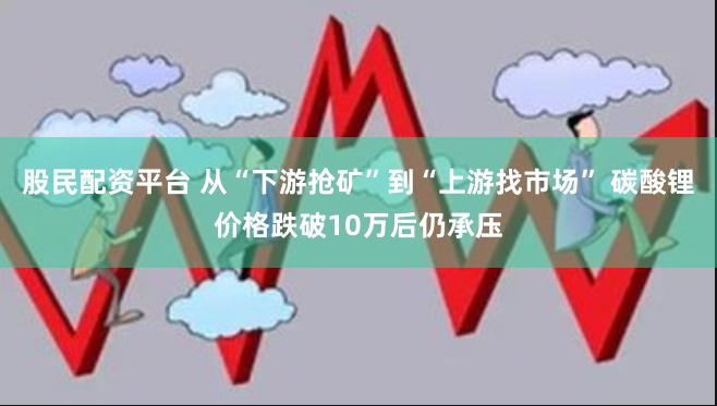 股民配资平台 从“下游抢矿”到“上游找市场” 碳酸锂价格跌破10万后仍承压