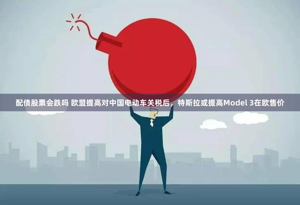 配债股票会跌吗 欧盟提高对中国电动车关税后，特斯拉或提高Model 3在欧售价