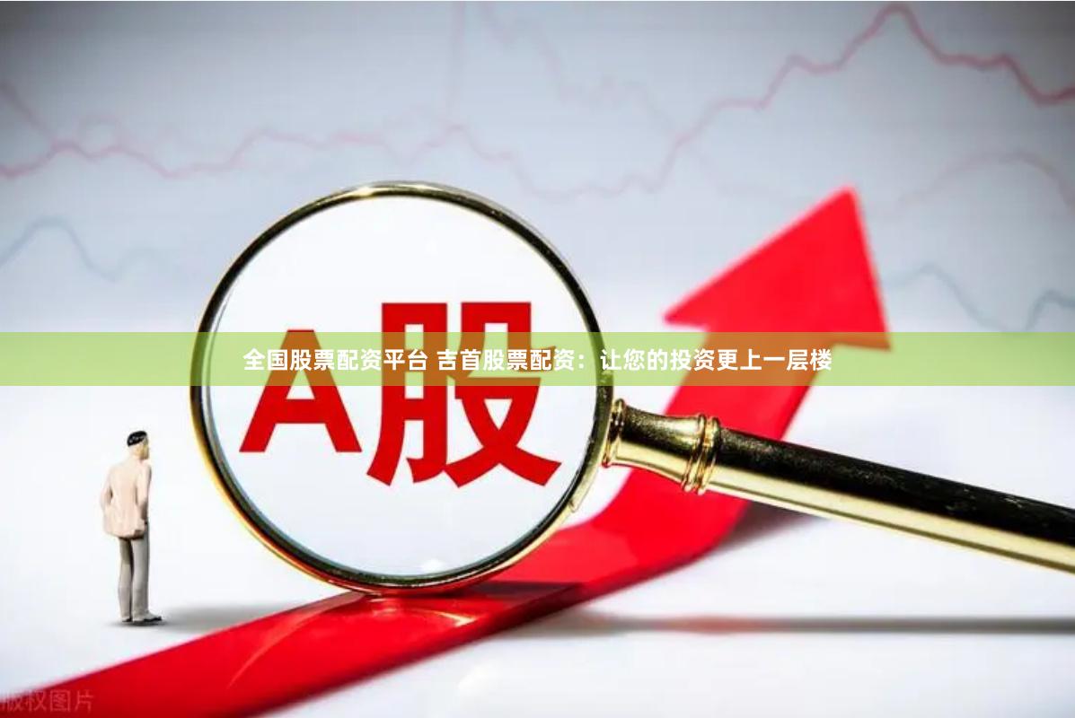 全国股票配资平台 吉首股票配资：让您的投资更上一层楼