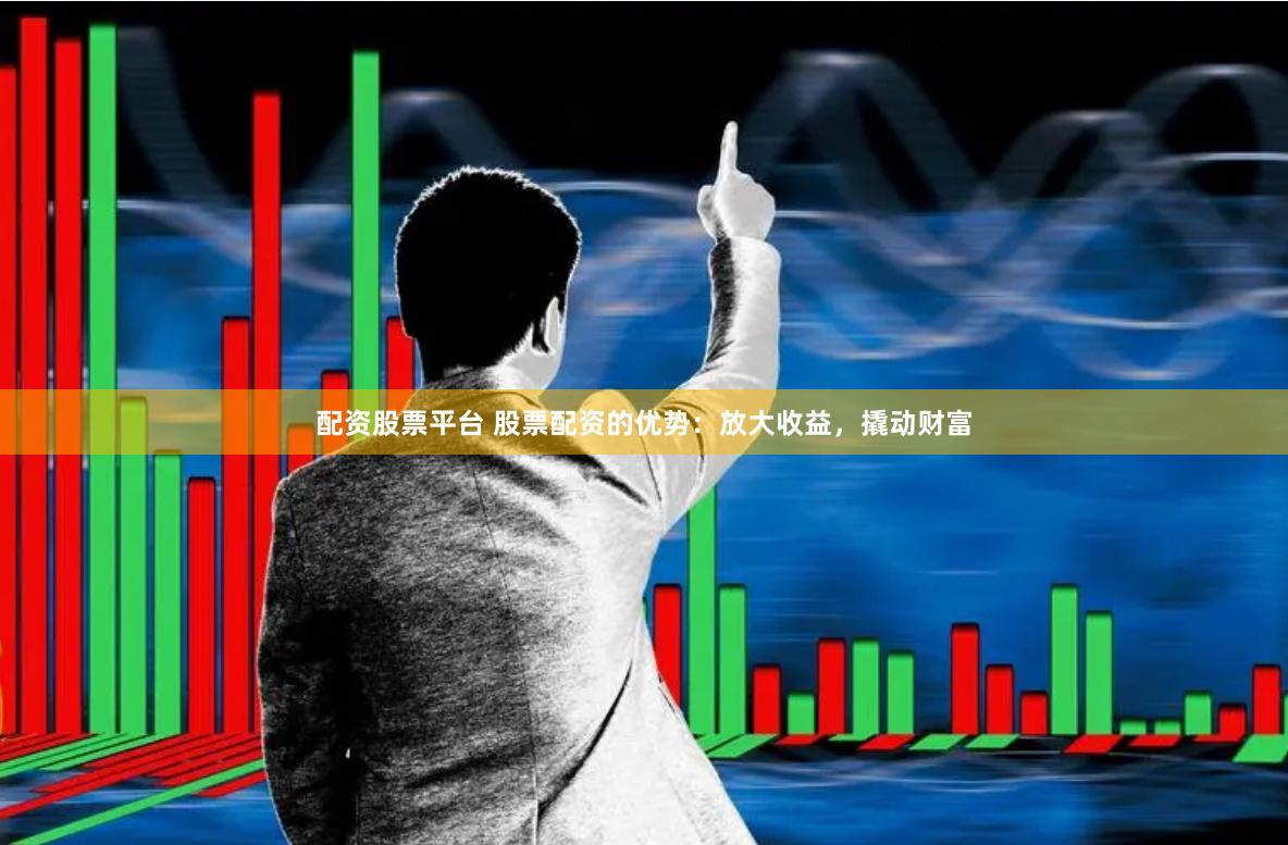 配资股票平台 股票配资的优势：放大收益，撬动财富