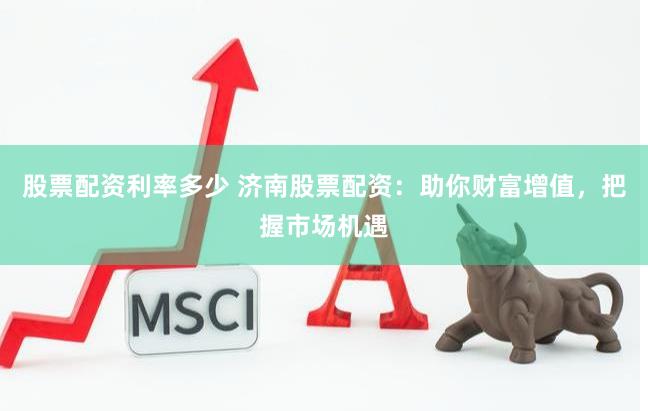 股票配资利率多少 济南股票配资：助你财富增值，把握市场机遇