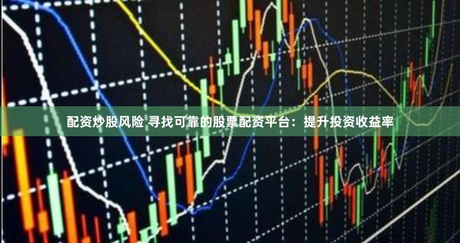 配资炒股风险 寻找可靠的股票配资平台：提升投资收益率