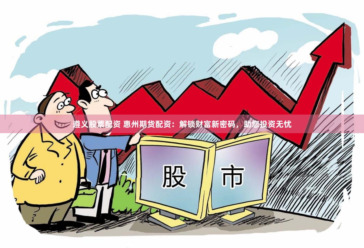 遵义股票配资 惠州期货配资：解锁财富新密码，助您投资无忧